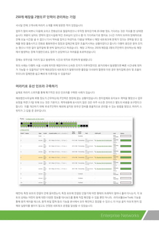 250개 매장을 2명의 IT 인력이 관리하는 기업
서너달 전에 고객사에 머라키 소개를 위해 방문한 적이 있었습니다.
업무가 많아 바쁘니 다음에 오라고 전화상으로 말씀하셨으나 무작정 찾아갔기에 20-30분 정도 기다리는 것은 각오를 한 상태였
습니다. 30분이 넘어도 연락이 없으시길래 약간 조바심이 났으나 좀 더 기다려보기로 했지요. 1시간 가까이 되어야 장애처리로
인해 오늘 시간을 낼 수 없으니 다시 약속을 잡자고 하셨지요. 다음날 여쭤보니 매장 네트워크에 문제가 있다는 연락을 받고 업
체를 현장 출동시키고 전화로 통화하면서 점장과 업체간에 업무 조율/지시하는 상황이었다고 합니다. 다행히 원인은 찾아 조치
는 했으나 이런 일이 일주일에 몇 번씩 일어난다고 하셨습니다. 해당 고객사는 250개 매장을 2명의 IT인력이 관리하는데, 매장
에서 발생하는 장애 지원만으로도 업무가 상당하다고 어려움을 토로하셨습니다.
장애는 유무선을 가리지 않고 발생하며, 시간과 위치와 무관하게 발생합니다.
위의 사례는 다행히 서울 시내에 위치한 매장이어서 신속한 조치가 이루어졌지만, 원거리에서 발생했다면 빠른 시간내에 대처
가 가능할 수 있을까요? 만약 해외공장의 네트워크가 말썽이라면 출장을 다녀와야 할텐데 이런 경우 현지업체 관리 및 조율이
우리나라 업체만큼 쉽고 빠르게 이루어질 수 있을까요?
머라키로 유선 인프라 구축하기
실제로 머라키 스위치를 통해 획기적인 유선 인프라를 구축한 사례가 있습니다.
해외법인사무실에 30명 정도가 근무하는데, IT인력은 현장에 없는 상황이었습니다. 현지업체와 유지보수 계약을 맺었으나 업무
요청을 하면 2-3일 뒤에 오는 것은 기본이고, 계약내용에 표시되지 않은 것은 아주 사소한 것이라고 별도의 비용을 요구한다고
합니다. 이를 개선하기 위해 국내 IT인력이 해외에 설치된 유무선 장비를 효율적으로 관리할 수 있는 방법을 찾았고, 머라키 스
위치가 그 답을 준 경우입니다.
예컨대, 특정 포트의 연결이 언제 끊어졌는지, 특정 포트에 연결된 단말기에 어떤 형태의 트래픽이 얼마나 흘러 다니는지, 각 포
트의 상태는 어떤지 등에 대한 다양한 정보를 대시보드를 통해 직접 확인할 수 있을 뿐만 아니라, 라이브툴(Live Tools) 기능을
통해 원격 케이블 테스트, 원격 파일 캡쳐 등의 기능을 본사에서 모두 확인하고 점검할 수 있으니, 더 이상 골치 아프게 현지 업
체와 실랑이를 벌이지 않고도 안정된 네트워크 운영을 달성할 수 있었습니다.
Enterprise Networks
 