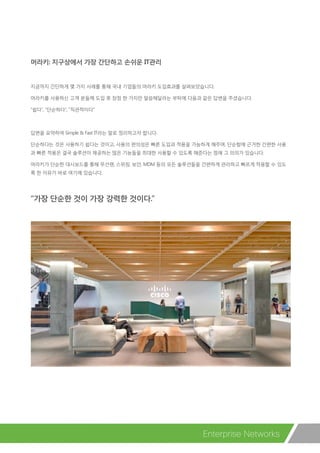머라키: 지구상에서 가장 간단하고 손쉬운 IT관리
지금까지 간단하게 몇 가지 사례를 통해 국내 기업들의 머라키 도입효과를 살펴보았습니다.
머라키를 사용하신 고객 분들께 도입 후 장점 한 가지만 말씀해달라는 부탁에 다음과 같은 답변을 주셨습니다.
“쉽다”, “단순하다”, “직관적이다”
답변을 요약하여 Simple & Fast IT라는 말로 정리하고자 합니다.
단순하다는 것은 사용하기 쉽다는 것이고, 사용의 편의성은 빠른 도입과 적용을 가능하게 해주며, 단순함에 근거한 간편한 사용
과 빠른 적용은 결국 솔루션이 제공하는 많은 기능들을 최대한 사용할 수 있도록 해준다는 점에 그 의의가 있습니다.
머라키가 단순한 대시보드를 통해 무선랜, 스위칭, 보안, MDM 등의 모든 솔루션들을 간편하게 관리하고 빠르게 적용할 수 있도
록 한 이유가 바로 여기에 있습니다.
“가장 단순한 것이 가장 강력한 것이다.”
Enterprise Networks
 