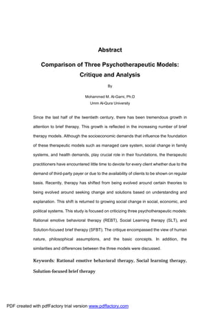 Abstract
Comparison of Three Psychotherapeutic Models:
Critique and Analysis
By
Mohammed M. Al-Garni, Ph.D
Umm Al-Qura University
Since the last half of the twentieth century, there has been tremendous growth in
attention to brief therapy. This growth is reflected in the increasing number of brief
therapy models. Although the socioeconomic demands that influence the foundation
of these therapeutic models such as managed care system, social change in family
systems, and health demands, play crucial role in their foundations, the therapeutic
practitioners have encountered little time to devote for every client whether due to the
demand of third-party payer or due to the availability of clients to be shown on regular
basis. Recently, therapy has shifted from being evolved around certain theories to
being evolved around seeking change and solutions based on understanding and
explanation. This shift is returned to growing social change in social, economic, and
political systems. This study is focused on criticizing three psychotherapeutic models:
Rational emotive behavioral therapy (REBT), Social Learning therapy (SLT), and
Solution-focused brief therapy (SFBT). The critique encompassed the view of human
nature, philosophical assumptions, and the basic concepts. In addition, the
similarities and differences between the three models were discussed.
Keywords: Rational emotive behavioral therapy, Social learning therapy,
Solution-focused brief therapy
PDF created with pdfFactory trial version www.pdffactory.com
 
