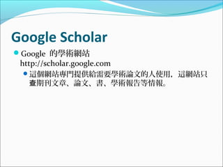 Google Scholar
Google 的學術網站
http://scholar.google.com
這個網站專門提供給需要學術論文的人使用，這網站只
期刊文章、論文、書、學術報告等情報。查
 