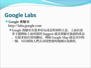 Google Labs
Google 實驗室
http://labs.google.com
Google 實驗室有很多好玩或是特別的主意，上面有需
多主題例如上面所提的 Suggest 就是實驗室裏頭的產品
，有很多很有用的網站，例如 Google Map 就是其中的
一個，可以幫助人們去尋找想要的地圖以及路徑。
 