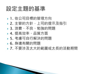  1. 依公司目標的管理方向
 2. 主管的方針，上司的提示及指引
 3. 浪費、不良、勉強的問題
 4. 提高效率、品質方面
 5. 考慮可自行解決的問題
 6. 身邊有關的問題
 7. 不要涉及太大的範圍或太長的活動期間
 
