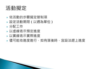  依活動的步驟擬定管制項
 設定活動期限 ( 以週為單位 )
 分配工作
 以虛線表示預定進度
 以實線表示實際進度
 儘可能依進度進行，如有落後時，宜設法趕上進度
 