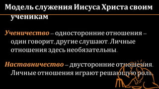 Модельслужения Иисуса Христа своим
ученикам
Ученичество– односторонниеотношения–
одинговорит,другиеслушают.Личные
отношенияздесь необязательны.
Наставничество – двусторонниеотношения.
Личные отношения играютрешающуюроль.
 