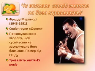 Фредді Меркьюрі
(1946-1991)
Соліст групи «Queen»
Приховував свою
хворобу, щоб
суспільство не
засуджувало його
близьких. Помер від
СНІДу
Тривалість життя 45
років
 