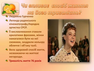 Людмила Гурченко
Легенда радянського
кінематографу,Народна
артистка СРСР.
Її висловлювання ставали
крилатими фразами, жінки
намагалися бути на неї
схожими, заздрили кольору
обличчя і об’єму талії.
Вела здоровий спосіб життя,
незважаючи на життєві
негаразди.
Тривалість життя 76 років
 