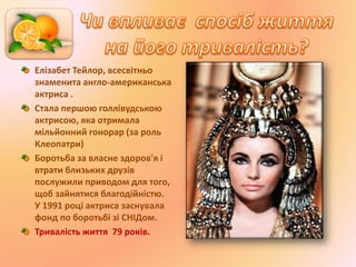 Елізабет Тейлор, всесвітньо
знаменита англо-американська
актриса .
Стала першою голлівудською
актрисою, яка отримала
мільйонний гонорар (за роль
Клеопатри)
Боротьба за власне здоров'я і
втрати близьких друзів
послужили приводом для того,
щоб зайнятися благодійністю.
У 1991 році актриса заснувала
фонд по боротьбі зі СНІДом.
Тривалість життя 79 років.
 