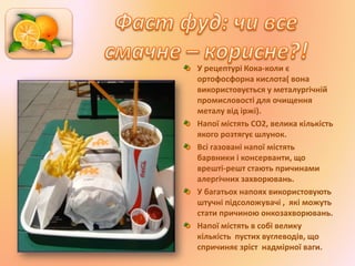 У рецептурі Кока-коли є
ортофосфорна кислота( вона
використовується у металургічній
промисловості для очищення
металу від іржі).
Напої містять СО2, велика кількість
якого розтягує шлунок.
Всі газовані напої містять
барвники і консерванти, що
врешті-решт стають причинами
алергічних захворювань.
У багатьох напоях використовують
штучні підсоложувачі , які можуть
стати причиною онкозахворювань.
Напої містять в собі велику
кількість пустих вуглеводів, що
спричиняє зріст надмірної ваги.
 