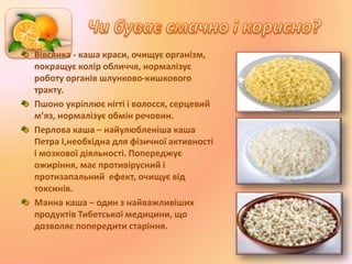 Вівсянка - каша краси, очищує організм,
покращує колір обличчя, нормалізує
роботу органів шлунково-кишкового
тракту.
Пшоно укріплює нігті і волосся, серцевий
м’яз, нормалізує обмін речовин.
Перлова каша – найулюбленіша каша
Петра I,необхідна для фізичної активності
і мозкової діяльності. Попереджує
ожиріння, має противірусний і
протизапальний ефект, очищує від
токсинів.
Манна каша – один з найважливіших
продуктів Тибетської медицини, що
дозволяє попередити старіння.
 