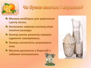 Молоко необхідне для укріплення
і росту кісток.
Заспокоює нервову систему,лікує
психічні розлади.
Знижує ризик розвитку серцево-
судинних захворювань.
Знижує кислотність шлункового
соку
Молоко допомагає в боротьбі з
зайвими кілограмами.
 