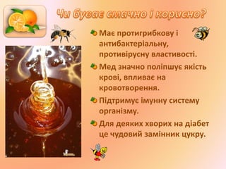 Має протигрибкову і
антибактеріальну,
противірусну властивості.
Мед значно поліпшує якість
крові, впливає на
кровотворення.
Підтримує імунну систему
організму.
Для деяких хворих на діабет
це чудовий замінник цукру.
 