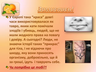 У Європі така “краса” довгі
часи використовувалася як
тавро, яким кати помічали
злодіїв і убивць, людей, що не
мали жодного права на повагу
і довіру. А сьогодні? Люди, не
знаючи історії таких “прикрас”
для тіла, і не відаючи про
шкоду, яку вони приносять
організму, добровільно, ще й
за гроші, ідуть і таврують себе.
Чи потрібно це тобі?!
 