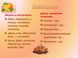 Зберіть зі слів речення:
Одна, здорового, з,
гігієна, складових,
життя, способу,
головних.
Душу, свої, збережіть,
тіло , і, чистими!
Залог, бруд, чистота,
здоров’я,а, основа,
хвороби, для.
Дайте визначення
термінам:
Гігієна – це…
Інтимний – це…
Режим дня- …
Високонравственна
поведінка- це...
Чистота – це …
 