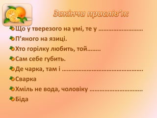Що у тверезого на умі, те у ………………………
П’яного на язиці.
Хто горілку любить, той……..
Сам себе губить.
Де чарка, там і ………………………………………….
Сварка
Хміль не вода, чоловіку …………………………..
Біда
 