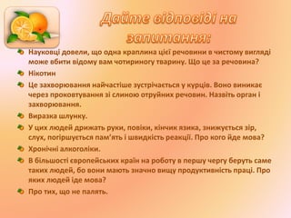 Науковці довели, що одна краплина цієї речовини в чистому вигляді
може вбити відому вам чотириногу тварину. Що це за речовина?
Нікотин
Це захворювання найчастіше зустрічається у курців. Воно виникає
через проковтування зі слиною отруйних речовин. Назвіть орган і
захворювання.
Виразка шлунку.
У цих людей дрижать руки, повіки, кінчик язика, знижується зір,
слух, погіршується пам’ять і швидкість реакції. Про кого йде мова?
Хронічні алкоголіки.
В більшості європейських країн на роботу в першу чергу беруть саме
таких людей, бо вони мають значно вищу продуктивність праці. Про
яких людей іде мова?
Про тих, що не палять.
 