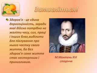 Здоров’я - це єдина
дорогоцінність, заради
якої дійсно потрібно не
жаліти часу, сил, праці
і інших благ,виділити
для піклування про
нього частку свого
життя, бо без
здоров’я саме життя
стає нестерпним і
принизливим.
М.Монтень XVI
сторіччя
 