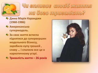 Джиа Марія Каранджи
(1960-1986)
Американська
супермодель.
За своє життя встигла
піднятися до супервершин
модельного бізнесу,
заробила купу грошей ,
славу … і спалила все це в
наркотичному угарі.
Тривалість життя – 26 років
 