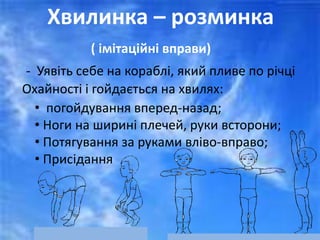 Хвилинка – розминка
( імітаційні вправи)
- Уявіть себе на кораблі, який пливе по річці
Охайності і гойдається на хвилях:
• погойдування вперед-назад;
• Ноги на ширині плечей, руки всторони;
• Потягування за руками вліво-вправо;
• Присідання
 