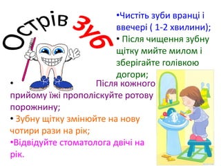 •Чистіть зуби вранці і
ввечері ( 1-2 хвилини);
• Після чищення зубну
щітку мийте милом і
зберігайте голівкою
догори;
• Після кожного
прийому їжі прополіскуйте ротову
порожнину;
• Зубну щітку змінюйте на нову
чотири рази на рік;
•Відвідуйте стоматолога двічі на
рік.
 