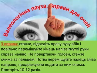 1 вправа: міцно ( рахуйте до 6-10) заплющте
очі. Потім розплющте їх на такий самий час.
Зробіть 6-8 разів.
2 вправа: протягом 1-2 хвилин швидко
покліпайте очима
3 вправа: стоячи, відведіть праву руку вбік і
повільно переміщуйте кінець напівзігнутої руки
справа наліво. Не повертаючи голови, стежте
очима за пальцем. Потім переміщуйте палець зліва
направо, продовжуючи водити за ним очима.
Повторіть 10-12 разів.
 