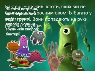 Чистота потрібна,
щоб перемагати
небезпечних
ворогів людини –
збудників хвороб:
бактерії.
Бактерії – це живі істоти, яких ми не
бачимо неозброєним оком. Їх багато у
воді, грунті. Вони попадають на руки
разом із брудом
 