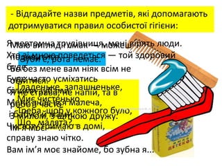 - Відгадайте назви предметів, які допомагають
дотримуватися правил особистої гігієни:
Зуби є, рота немає.
Гладеньке, запашненьке,
Миє чистенько.
Треба, щоб у кожного було,
Що , малята?...
Я невтомна трудівниця, мені вірять люди.
Хто зі мною поведеться — той здоровий
буде.
Буде часто усміхатись
білими зубами.
Мене знає вся малеча,
і бабусі й мами.
Чистоту тримаю в домі,
справу знаю чітко.
Вам ім’я моє знайоме, бо зубна я...
Маю вигляд і смак — можеш
подивитися.
Бо без мене вам ніяк всім не
обійтися.
Я не страва, не напій, та в
роботі часто
З милом, з щіткою дружу.
Ім’я моє — ...
 