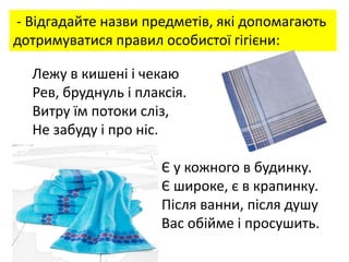 - Відгадайте назви предметів, які допомагають
дотримуватися правил особистої гігієни:
Лежу в кишені і чекаю
Рев, бруднуль і плаксія.
Витру їм потоки сліз,
Не забуду і про ніс.
Є у кожного в будинку.
Є широке, є в крапинку.
Після ванни, після душу
Вас обійме і просушить.
 