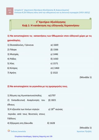 σελ.
65
Ιστορία Στ΄ Δημοτικού [Κριτήρια Αξιολόγησης & Διαγωνίσματα]
Ενότητα Β [Οι Έλληνες κάτω από την οθωμανική και τη λατινική κυριαρχία (1453-1821)]
Έκδοση taexeiola Χριστίνα Τζιτζιλή
Πρώτη περίοδος μετανάστευσης Δεύτερη περίοδος μετανάστευσης
(Μονάδα 1,5)
3) Να χαρακτηρίσετε τις προτάσεις με (Σ) αν είναι σωστές και με (Λ) αν είναι
λανθασμένες και να δικαιολογήσετε τις απαντήσεις σας.
α) Η μετανάστευση κατά τη διάρκεια της Τουρκοκρατίαςς πραγματοποιή-
θηκε σε δύο χρονικές περιόδους.
β) Οι περισσότεροι πρόσφυγες κατάγονταν από την ηπειρωτική Ελλάδα.
γ) Οι Έλληνες της Διασποράς δεν ενδιαφέρονταν για τις τουρκοκρα-
τούμενες περιοχές.
δ) Οι Έλληνες μετανάστες δεν ασχολήθηκαν ούτε με την θρησκέια ούτε
με τα γράμματα.
ε) Το καταστατικό που συνέτασαν οι πολίτες περιελάμβανε τους σκοπούς,
την οργάνωση, τα δικαιώματα και τις υποχρεώσεις των μελών της κοινότητας.
στ) Η πνευματική αναγέννηση των υπόδουλων Ελλήνων ξεκίνησε τον 18ο
αιώνα
από τους Έλληνες της Διασποράς.
(Μονάδα 1,5)
 