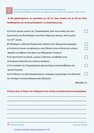σελ.
66
Ιστορία Στ΄ Δημοτικού [Κριτήρια Αξιολόγησης & Διαγωνίσματα]
Ενότητα Β [Οι Έλληνες κάτω από την οθωμανική και τη λατινική κυριαρχία (1453-1821)]
Έκδοση taexeiola Χριστίνα Τζιτζιλή
4) α) Στην πρώτη περίοδο της μετανάστευσης από πού κατάγονταν οι
περισσότεροι πρόσφυγες και πού εγκαταστάθηκαν;
β) Ποια ήταν τα κυριότερα επαγγέλματα που άσκησαν;
____________________________________________________________________
____________________________________________________________________
____________________________________________________________________
____________________________________________________________________
____________________________________________________________________
____________________________________________________________________
____________________________________________________________________
____________________________________________________________________
____________________________________________________________________
____________________________________________________________________
(Μονάδες 2)
5) Τι έκαναν οι Έλληνες μετανάστες όταν έφταναν στους νέους τόπους
εγκατάστασης;
____________________________________________________________________
____________________________________________________________________
____________________________________________________________________
____________________________________________________________________
____________________________________________________________________
____________________________________________________________________
____________________________________________________________________
____________________________________________________________________
 
