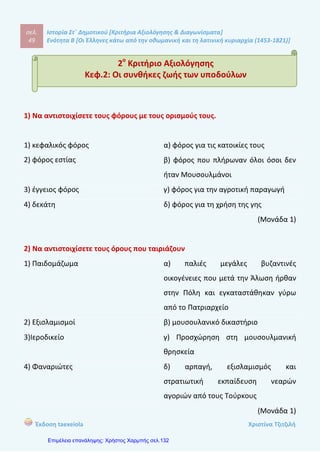 σελ.
68
Ιστορία Στ΄ Δημοτικού [Κριτήρια Αξιολόγησης & Διαγωνίσματα]
Ενότητα Β [Οι Έλληνες κάτω από την οθωμανική και τη λατινική κυριαρχία (1453-1821)]
Έκδοση taexeiola Χριστίνα Τζιτζιλή
1) Να αντιστοιχίσετε τις μορφές του Νεοελληνικού Διαφωτισμού με την ιδιότητα
τους.
1) Δημήτριος Καταρτζής α) λόγιος μοναχός του Άγιου Όρους
2) Ευγένιος Βούλγαρης β) Φαναριώτης νομικός
3) Γρηγόριος Κωνσταντάς γ) συγγραφέας του βιβλίου «Γεωγραφία
Νεωτερική»
4) Κοσμάς ο Αιτωλός δ) Κερκυραίος κληρικός
5) Μιχαήλ Περδικάρης ε) Κοζανίτης γιατρός
(Μονάδα 1)
2) Να συμπληρώσετε τα κενά στο παρακάτω κείμενο.
Το .............. εκδόθηκε στην Ιταλία η ........................... .............................. , ένα έργο
άγνωστου συγγραφέα αφιερωμένο στον .................... ........................... . Στο
σημαντικό αυτό κείμενο του Διαφωτισμού καταδικάζεται η ................................ και
η ............................ και προβάλλεται ως ιδανική διοίκηση η ................................,
δηλαδή το πολίτευμα όπου εξουσιάζουν οι νόμοι.
(Μονάδα 1)
7o
Κριτήριο Αξιολόγησης
Κεφ.7: Οι δάσκαλοι του Γένους
 