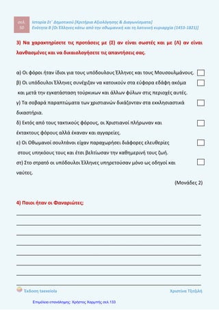 σελ.
69
Ιστορία Στ΄ Δημοτικού [Κριτήρια Αξιολόγησης & Διαγωνίσματα]
Ενότητα Β [Οι Έλληνες κάτω από την οθωμανική και τη λατινική κυριαρχία (1453-1821)]
Έκδοση taexeiola Χριστίνα Τζιτζιλή
3) Να χαρακτηρίσετε τις προτάσεις με (Σ) αν είναι σωστές και με (Λ) αν είναι
λανθασμένες και να δικαιολογήσετε τις απαντήσεις σας.
α) Το ιδανικό πολίτευμα που που προβάλλεται στην «Ελληνική Νομαρχία»
είναι η νομαρχία.
β) Το κήρυγμα του άγιου Κοσμά του Αιτωλού δεν είχε επιρροή στον υπόδουλο
ελληνικό λαό.
γ) Οι δάσκαλοι του Γένους δίδασκαν σε ναούς, σε σχολεία και σε δημόσιους
χώρους.
δ) Η «Γεωγραφία Νεωτερική» γράφτηκε στην καθαρέυουσα.
ε) Η «Ελληνική Νομαρχία» γράφτηκε από τον Ρήγα Βελεστινλή.
στ) Ο Νεοελληνικός Διαφωτισμός ενίσχυσε τη θέληση του ελληνικού λαού
να αγωνιστεί για την ελευθερία του.
(Μονάδες 2)
4) Τι ήταν η «Ελληνική Νομαρχία»;
____________________________________________________________________
____________________________________________________________________
____________________________________________________________________
____________________________________________________________________
____________________________________________________________________
____________________________________________________________________
____________________________________________________________________
____________________________________________________________________
(Μονάδα 1)
 