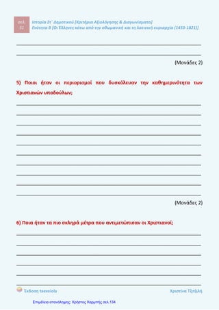 σελ.
70
Ιστορία Στ΄ Δημοτικού [Κριτήρια Αξιολόγησης & Διαγωνίσματα]
Ενότητα Β [Οι Έλληνες κάτω από την οθωμανική και τη λατινική κυριαρχία (1453-1821)]
Έκδοση taexeiola Χριστίνα Τζιτζιλή
5) Τι ήταν οι δάσκαλοι του Γένους και ποιο το έργο τους;
____________________________________________________________________
____________________________________________________________________
____________________________________________________________________
____________________________________________________________________
____________________________________________________________________
____________________________________________________________________
____________________________________________________________________
____________________________________________________________________
____________________________________________________________________
(Μονάδες 2,5)
6) α) Τι ονομάστηκε Νεοελληνικός Διαφωτισμός;
β) Ποιος ήταν ο Κοσμάς ο Αιτωλός;
____________________________________________________________________
____________________________________________________________________
____________________________________________________________________
____________________________________________________________________
____________________________________________________________________
____________________________________________________________________
____________________________________________________________________
____________________________________________________________________
____________________________________________________________________
____________________________________________________________________
(Μονάδες 2,5)
 