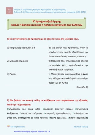 σελ.
72
Ιστορία Στ΄ Δημοτικού [Κριτήρια Αξιολόγησης & Διαγωνίσματα]
Ενότητα Β [Οι Έλληνες κάτω από την οθωμανική και τη λατινική κυριαρχία (1453-1821)]
Έκδοση taexeiola Χριστίνα Τζιτζιλή
Ρήγας Βελεστινλής Αδαμάντιος Κοραής
(Μονάδα 1,5)
3) Να χαρακτηρίσετε τις προτάσεις με (Σ) αν είναι σωστές και με (Λ) αν είναι
λανθασμένες και να δικαιολογήσετε τις απαντήσεις σας.
α) Ο Ρήγας καταγόταν από πολύ πλούσια οικογένεια.
β) Η Αυστρία υποστήριξε την δράση του Ρήγα λόγω των καλών σχέσεων που
είχε τότε με την Οθωμανική Αυτοκρατορία.
γ) Ο Αδαμάντιος Κοραής γνώρισε τις φιλελέυθερες ιδέες στην Βιέννη
όπου ταξίδεψε.
δ) Ο Κοραής υποστήριζε τη χρήση της καθαρεύουσας.
ε) Ο Κοραής εξέδωσε την περίφημη «Χάρτα της Ελλάδας» που ήταν ένας
τεράστιος χάρτης της Ελλάδας.
στ) Ο Θούριος ήταν ένας επαναστατικός ύμνος, σύμβολο του αγώνα
για την ελευθερία.
(Μονάδες 2)
 