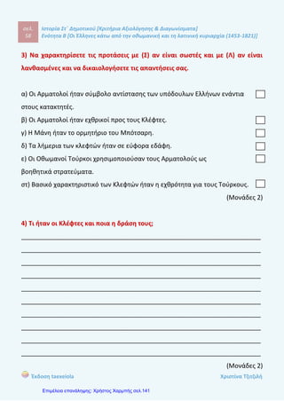 σελ.
77
Ιστορία Στ΄ Δημοτικού [Κριτήρια Αξιολόγησης & Διαγωνίσματα]
Ενότητα Β [Οι Έλληνες κάτω από την οθωμανική και τη λατινική κυριαρχία (1453-1821)]
Έκδοση taexeiola Χριστίνα Τζιτζιλή
____________________________________________________________________
____________________________________________________________________
____________________________________________________________________
____________________________________________________________________
____________________________________________________________________
(Μονάδες 2)
5) Πού εναπόθεσαν τις ελπίδες τους αρχικά οι υπόδουλοι Έλληνες και πως
εξελίχτηκαν οι ελπίδες αυτές;
____________________________________________________________________
____________________________________________________________________
____________________________________________________________________
____________________________________________________________________
____________________________________________________________________
____________________________________________________________________
____________________________________________________________________
____________________________________________________________________
____________________________________________________________________
____________________________________________________________________
(Μονάδες 2)
6) Ποιες ήταν οι συνέπειες τη συνθήκης του Κιουτσούκ Καϊναρτζή;
____________________________________________________________________
____________________________________________________________________
____________________________________________________________________
 
