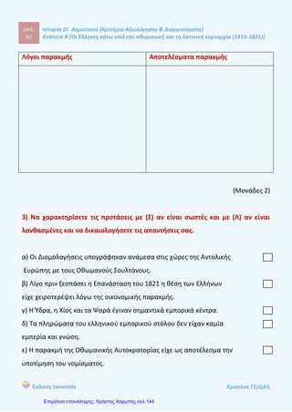 σελ.
80
Ιστορία Στ΄ Δημοτικού [Κριτήρια Αξιολόγησης & Διαγωνίσματα]
Ενότητα Β [Οι Έλληνες κάτω από την οθωμανική και τη λατινική κυριαρχία (1453-1821)]
Έκδοση taexeiola Χριστίνα Τζιτζιλή
3) Να βάλετε σε χρονολογική σειρά τα γεγονότα.
(Οι Σουλιώτες επέστρεψαν στα χωριά τους, Οι Τούρκοι κατέκτησαν το Σούλι, Οι
Σουλιώτες έσπασαν τον κλοιό των Τούρκων, Οι Σουλιώτες εγκατέλειψαν το Σούλι
και διασκορπίστηκαν στην Στερεά Ελλάδα και την Πελοπόννησο, Κατάληψη του
οχυρού λόφου Κούγκι)
1. ...........................................................................................................................
2. ...........................................................................................................................
3. ...........................................................................................................................
4. ...........................................................................................................................
5. ...........................................................................................................................
(Μονάδα 1,5)
4) Πότε κατέλαβε ο Αλή Πασάς το Σούλι και με ποια μέθοδο;
____________________________________________________________________
____________________________________________________________________
____________________________________________________________________
____________________________________________________________________
____________________________________________________________________
____________________________________________________________________
____________________________________________________________________
____________________________________________________________________
____________________________________________________________________
____________________________________________________________________
(Μονάδα 1,5)
 