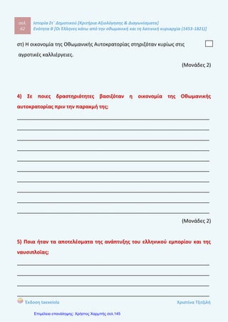 σελ.
81
Ιστορία Στ΄ Δημοτικού [Κριτήρια Αξιολόγησης & Διαγωνίσματα]
Ενότητα Β [Οι Έλληνες κάτω από την οθωμανική και τη λατινική κυριαρχία (1453-1821)]
Έκδοση taexeiola Χριστίνα Τζιτζιλή
5) Γιατί οι Σουλιώτες θεωρούνταν ικανοί πολεμιστές;
____________________________________________________________________
____________________________________________________________________
____________________________________________________________________
____________________________________________________________________
____________________________________________________________________
____________________________________________________________________
____________________________________________________________________
____________________________________________________________________
____________________________________________________________________
____________________________________________________________________
(Μονάδα 1,5)
6) Τι συνέβη τελικά με τους Σουλιώτες;
____________________________________________________________________
____________________________________________________________________
____________________________________________________________________
____________________________________________________________________
____________________________________________________________________
____________________________________________________________________
____________________________________________________________________
____________________________________________________________________
____________________________________________________________________
____________________________________________________________________
(Μονάδες 2)
 
