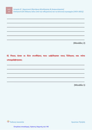 σελ.
82
Ιστορία Στ΄ Δημοτικού [Κριτήρια Αξιολόγησης & Διαγωνίσματα]
Ενότητα Β [Οι Έλληνες κάτω από την οθωμανική και τη λατινική κυριαρχία (1453-1821)]
Έκδοση taexeiola Χριστίνα Τζιτζιλή
1) Να αντιστοιχίσετε αυτά που ταιριάζουν.
1) Ρήγας Βελεστινλής α) Αξιωματικός του ρωσικού στρατού
2) Μάξιμος Γραίκος β) Δάσκαλος του Γένους
3) Κατσαντώνης γ) Μορφή του Νεοελληνικού
Διαφωτισμού, μοναχός, ιεροκήρυκας
και μάρτυρας
4) Κοσμάς ο Αιτωλός δ) Ορθόδοξος κληρικός που
καλλιέργησε τις σχέσεις με τους Ρώσους
5) Λάμπρος Κατσαντώνης ε) Αρματολός από τη Ρούμελη
(Μονάδα 1)
2) Να γράψετε τους ορισμούς για τις παρακάτω λέξεις.
 Παιδομάζωμα: _________________________________________________
_________________________________________________________________
 Εξισλαμισμοί: __________________________________________________
_________________________________________________________________
 Διομολογήσεις: _________________________________________________
_________________________________________________________________
 Παροικίες: _____________________________________________________
_________________________________________________________________
(Μονάδες 2)
1ο
Επαναληπτικό Διαγώνισμα
για την Β’ Ενότητα
 