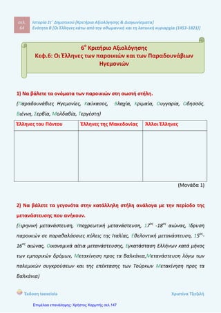 σελ.
83
Ιστορία Στ΄ Δημοτικού [Κριτήρια Αξιολόγησης & Διαγωνίσματα]
Ενότητα Β [Οι Έλληνες κάτω από την οθωμανική και τη λατινική κυριαρχία (1453-1821)]
Έκδοση taexeiola Χριστίνα Τζιτζιλή
3) Να συμπληρώσεις τα κενά με τις κατάλληλες λέξεις.
Οι ............................... ανακαλύψεις, η χρήση νέων ...............................
........................... και ο τερματισμός των .................................. συνέβαλαν στην
................................. της Οθωμανικής Αυτοκρατορίας. Οι έμποροι από τη
............................... ............................ δεν ήταν υποχρεωμένοι να περνούν από το
................................... της για να πάνε στην ...................... ή την ............................. .
Έτσι τα κρατικά έσοδα από τους ................................ του εμπορίου σταδιακά
.................................. και το νόμισμα .............................. .
Ο ..................... , γιος εμπόρου, γεννήθηκε το ........................ στο Βελεστίνο της
Θεσσαλίας, το οποίο στην αρχαιότητα ονομαζόταν ............................. .Νεαρός
ακόμη, μπήκε στην υπηρεσία των .............................. στην Κωνσταντινούπολη και
έπετα μετανάστευσε στο ............................, ως γραμματέας του ηγεμόνα της
Βλαχίας. Εκεί επηρεάστηκε από τις ................................. ..................................
ιδέες, κάνοντας κύριο στόχο του την ................................. της
....................................
(Μονάδα 2)
4) Ποιους φημισμένους Αρματολούς γνωρίζετε;
____________________________________________________________________
____________________________________________________________________
____________________________________________________________________
____________________________________________________________________
____________________________________________________________________
____________________________________________________________________
 