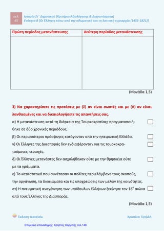 σελ.
84
Ιστορία Στ΄ Δημοτικού [Κριτήρια Αξιολόγησης & Διαγωνίσματα]
Ενότητα Β [Οι Έλληνες κάτω από την οθωμανική και τη λατινική κυριαρχία (1453-1821)]
Έκδοση taexeiola Χριστίνα Τζιτζιλή
____________________________________________________________________
____________________________________________________________________
____________________________________________________________________
____________________________________________________________________
(Μονάδα 1)
5) Τι γνωρίζετε για την δεύτερη περίοδο μετανάστευσης;
____________________________________________________________________
____________________________________________________________________
____________________________________________________________________
____________________________________________________________________
____________________________________________________________________
____________________________________________________________________
____________________________________________________________________
____________________________________________________________________
____________________________________________________________________
____________________________________________________________________
(Μονάδες 2)
6) Ποια ήταν η θέση του Οικουμενικού Πατριαρχείου κατά την Τουρκοκρτία και
ποιες αρμοδιότητες είχε;
____________________________________________________________________
____________________________________________________________________
____________________________________________________________________
____________________________________________________________________
 