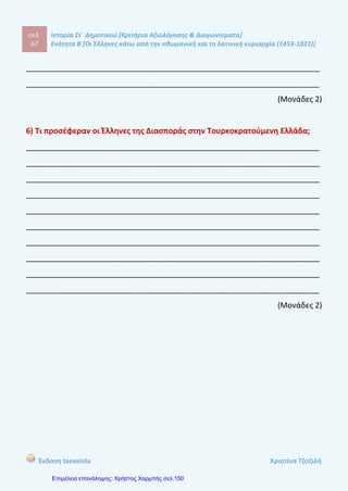 σελ.
86
Ιστορία Στ΄ Δημοτικού [Κριτήρια Αξιολόγησης & Διαγωνίσματα]
Ενότητα Β [Οι Έλληνες κάτω από την οθωμανική και τη λατινική κυριαρχία (1453-1821)]
Έκδοση taexeiola Χριστίνα Τζιτζιλή
1) Απαντήστε σύντομα στις ερωτήσεις.
α) Ποιος πολεμιστής είχε ορμητήριο του τη Μάνη;
____________________________________________________________________
β) Ποιοι λόγοι συνέβαλαν στην παρακμή της Οθωμανικής Αυτοκρατορίας;
____________________________________________________________________
γ) Πως λεγόταν οι εμπορικές συμφωνίες που έκανα οι δυτικές χώρες με τους
Οθωμανούς Σουλτάνους;
___________________________________________________________________
δ) Ποιο ήταν το πρώτο μέλημα των Ελλήνων μεταναστών στη νέα τους πατρίδα;
___________________________________________________________________
(Μονάδα 1)
2) Να χαρακτηρίσετε τις προτάσεις με (Σ) αν είναι σωστές και με (Λ) αν είναι
λανθασμένες και να δικαιολογήσετε τις απαντήσεις σας.
α) Οι Προεστοί είχαν αξιόλογη μόρφωση και κατείχαν υψηλά αξιώματα στην
οθωμανική διοίκηση.
β) Οι ιεράρχες και οι Φαναριώτες ήταν ανεξάρτητοι από τον Σουλτάνο.
γ) Την παροικία της Οδησσού την ίδρυσαν οι Έλληνες της Μακεδονίας.
δ) Οι ξένες δυνάμεις είχαν καλές σχέσεις με την Οθωμανική Αυτοκρατορία
και γι αυτό δεν βηθούσαν τους Σουλιώτες.
2ο
Επαναληπτικό Διαγώνισμα
για την Β’ Ενότητα
 