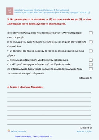 σελ.
88
Ιστορία Στ΄ Δημοτικού [Κριτήρια Αξιολόγησης & Διαγωνίσματα]
Ενότητα Β [Οι Έλληνες κάτω από την οθωμανική και τη λατινική κυριαρχία (1453-1821)]
Έκδοση taexeiola Χριστίνα Τζιτζιλή
ΟΡΙΖΟΝΤΙΑ
1) Σε εκείνη τη συνοικία βρίσκεται σήμερα η έδρα του Πατριαρχείου.
2) Ονομάστηκαν οι Έλληνες μετανάστες. (αντίστροφα)
3) Σύμβολο αντίστασης των υπόδουλων Ελλήνων στους Οθωμανούε
Τούρκους.
ΚΑΘΕΤΑ
1) «Ελληνική ............» ονομάστηκε το κείμενο που αφιερώθηκε στον Ρήγα.
2) Αλλιώς οι Προεστοί.
3) Εκεί εγκαταστάθηκαν οι περισσότεροι μετανάστες την πρώτη περίοδο της
μετανάστευσης.
(Μονάδες 2)
4) Τι γνωρίζεις για τη ζωή του Αδαμάντιου Κοραή;
____________________________________________________________________
____________________________________________________________________
____________________________________________________________________
____________________________________________________________________
____________________________________________________________________
____________________________________________________________________
____________________________________________________________________
____________________________________________________________________
____________________________________________________________________
____________________________________________________________________
(Μονάδες 2)
 