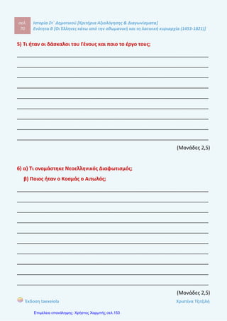 σελ.
89
Ιστορία Στ΄ Δημοτικού [Κριτήρια Αξιολόγησης & Διαγωνίσματα]
Ενότητα Β [Οι Έλληνες κάτω από την οθωμανική και τη λατινική κυριαρχία (1453-1821)]
Έκδοση taexeiola Χριστίνα Τζιτζιλή
5) Πώς έδρασε ο Λάμπρος Κατσαντώνης και ποιος ήταν μαζί του στις
επιχειρήσεις;
____________________________________________________________________
____________________________________________________________________
____________________________________________________________________
____________________________________________________________________
____________________________________________________________________
____________________________________________________________________
____________________________________________________________________
____________________________________________________________________
____________________________________________________________________
(Μονάδα 1)
6) Πώς οδηγήθηκε στην παρακμή η Οθωαμνική Αυτοκρατορία και ποιες ήταν οι
συνέπειες της;
____________________________________________________________________
____________________________________________________________________
____________________________________________________________________
____________________________________________________________________
____________________________________________________________________
____________________________________________________________________
____________________________________________________________________
____________________________________________________________________
____________________________________________________________________
(Μονάδες 2)
 