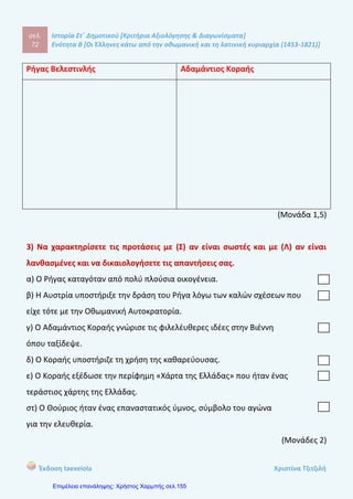 σελ.
91
Ιστορία Στ΄ Δημοτικού [Κριτήρια Αξιολόγησης & Διαγωνίσματα]
Ενότητα Β [Οι Έλληνες κάτω από την οθωμανική και τη λατινική κυριαρχία (1453-1821)]
Έκδοση taexeiola Χριστίνα Τζιτζιλή
στ- Λ Οι Έλληνες των βενετοκρατούμενων περιοχών δεν είχαν δικαίωμα να
συμμετέχουν στη διοίκηση ενώ τα ανώτερα θρησκευτικά αξιώματα κατείχαν οι
Βενετοί.
Απάντηση θέματος 4
Από τον 13ο
αιώνα η Βυζαντινή αυτοκρατορία αντιμετώπιζε πολλά πολιτικά,
κοινωνικά και οικονομικά προβλήματα . Ξένοι λαοί από το Βορρά και την Ανατολή
έρχονταν στα εδάφη τους ειρηνικά ή με βίαιο τρόπο. Επιπλέον, οι Χριστιανοί της
Δύσης, κυρίως οι Βενετοί εκμεταλλεύονταν τα σημαντικότερα εμπορικά λιμάνια
προκαλώντας την οικονομική παρακμή των ντόπιων. Η κατάληξη ήταν η άλωση της
Κωνσταντινούπολης το 1453.
Απάντηση θέματος 5
Οι δύο πρώτοι αιώνες της Τουρκοκρατίας ήταν οι δυσκολότεροι για τους
Χριστιανούς. Την περίοδο αυτή σημειώθηκαν μεγάλες δημογραφικές οικονομικές
και κοινωνικές αλλαγές. Κάτοικοι μετακινήθηκαν σε ορεινές περιοχές της
Οθωμανικής Αυτοκρατορίας ενώ βυζαντινοί αυτοκράτορες εξαφανίστηκαν μετά
την Άλωση και αρκετοί λόγιοι έφυγαν στην Δυτική Ευρώπη. Οι υπόδουλοι Έλληνες
όμως κατάφεραν να μην αφομοιωθούν από τους Οθωμανούς και να διαφυλάξουν
τη γλώσσα, την παράδοση και την θρησκεία με την βοήθεια της Εκκλησίας.
Απάντηση θέματος 6
Τουρκοκρατία ονομάζεται το χρονικό διάστημα από την κατάκτηση της
ελληνικής Χερσονήσου, στα μέσα του 15ου
αιώνα, μέχρι τη Μεγάλη Επανάσταση
του 1821, που οδήγησε στο σχηματισμό του νέου ελληνικού κράτους.
 