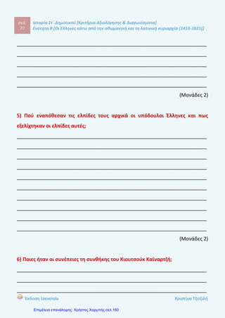 σελ.
96
Ιστορία Στ΄ Δημοτικού [Κριτήρια Αξιολόγησης & Διαγωνίσματα]
Ενότητα Β [Οι Έλληνες κάτω από την οθωμανική και τη λατινική κυριαρχία (1453-1821)]
Έκδοση taexeiola Χριστίνα Τζιτζιλή
Απάντηση θέματος 5
Οι κοινοτικοί άρχοντες την εποχή της Τουρκοκρατίας ήταν γνωστοί ως
επίτροποι, δημογέροντες, προεστοί και κοτζαμπάσηδες. Ο ρόλος τους ήταν να
υπολογίζουν τον φόρο που αναλογούσε σε κάθε κάτοικο για λογαριασμό της
οθωμανικής διοίκησης. Όσο περνούσε ο χρόνος αρκετοί από αυτούς απέκτησαν
μεγάλη περιουσία και πολιτική δύναμη.
Απάντηση θέματος 6
Οι Τούρκοι αναγνωρίζοντας ότι δεν είχαν κατάλληλα οργανωμένο διοικητικό
μηχανισμό υποχρεώθηκαν να σεβαστούν την τοπική ηγεσία κάθε χωριού και να
τους αναθέσουν τον υπολιγσμό της φορολογίας για τους κατοίκους.
 