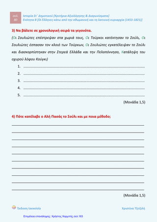 σελ.
99
Ιστορία Στ΄ Δημοτικού [Κριτήρια Αξιολόγησης & Διαγωνίσματα]
Ενότητα Β [Οι Έλληνες κάτω από την οθωμανική και τη λατινική κυριαρχία (1453-1821)]
Έκδοση taexeiola Χριστίνα Τζιτζιλή
ΑΑππααννττήήσσεειιςς 55οουυ
ΚΚρριιττηηρρίίοουυ ΑΑξξιιοολλόόγγηησσηηςς
Απάντηση θέματος 1
1-β, 2-γ, 3-α, 4-ε, 5-δ
Απάντηση θέματος 2
Λόγοι παρακμής Αποτελέσματα παρακμής
Γεωγραφικές ανακαλύψεις
Χρήση νέων εμπορικών δρόμων
Οι έμποροι της Δυτικής Ευρώπης δεν
αναγκάζονταν να περνούν από τα
εδάφη της γα να πάνε στην Κίνα ή την
Ινδία
Τέλος κατακτήσεων
Το νόμισμα της υποτιμήθηκε
Τα κρατικά έσοδα από τους φόρους
εμπορίου μειώθηκαν
Η οικονομική δραστηριότητα πέρασε
στα χέρια των Ελλήνων
Απάντηση θέματος 3
α-Λ Οι Διομολογήσεις υπογράφηκαν ανάμεσα στις χώρες της Δυτικής
Ευρώπης με τους Οθωμανούς Σουλτάνους.
β-Λ Λίγο πριν ξεσπάσει η Επανάσταση του 1821 η θέση των Ελλήνων
είχε βελτιωθεί λόγω της οικονομικής άνθισης.
 