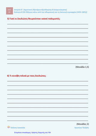σελ.
100
Ιστορία Στ΄ Δημοτικού [Κριτήρια Αξιολόγησης & Διαγωνίσματα]
Ενότητα Β [Οι Έλληνες κάτω από την οθωμανική και τη λατινική κυριαρχία (1453-1821)]
Έκδοση taexeiola Χριστίνα Τζιτζιλή
γ -Σ
δ- Λ Τα πληρώματα του ελληνικού εμπορικού στόλου ήταν πολύ έμπειρα στη
ναυσιπλοϊα και την αντιμετώπιση πειρατών.
ε-Σ
στ-Σ
Απάντηση θέματος 4
Η οικονομία της Οθωμανικής Αυτοκρατορίας βασιζόταν στις αγροτικές
καλλιέργειες (σιτάρι, κριθάρι, βαμβάκι, καπνός, λάδι, σταφίδα). Οι αγρότες και οι
κτηνοτρόφοι ζούσαν μόνιμα σε ένα τόπο ή ήταν νομάδες. Προμήθευαν με πρώτες
ύλες τη βιοτεχνία για την παραγωγή νημάτων και υφαντών. Η παραγωγή
ικανοποιούσε κυρίως τις ανάγκες του σπιτιού. Τα προϊόντα που περίσσευαν τα
πουλούσαν στις τοπικές αγορές ή στο εξωτερικό και τα αντάλλασαν κυρίως με
βιομηχανικά εργαλεία και άλλα προϊόντα.
Απάντηση θέματος 5
Η ανάπτυξη του εμπορίου και της ναυσιπλοϊας είχαν θετικά αποτελέσματα για
τον ελληνικό λαό. Πρώτα απ’ όλα, οι Έλληνες έμποροι ανέπτυξαν τη
δραστηριότητα τους στην Κεντρική και τη Δυτική Ευρώπη και τη Ρωσία. Εκεί
ίδρυσαν παροικίες και ανέλαβαμ μεγάλο μέρος του εισαγωγικού και εξαγωγικού
εμπορίου της Δύσης και της Ανατολής. Με τον τρόπο αυτό πλούτισαν σημαντικά.
Εκτός όμως από τα προϊόντα που έρχονταν στην Οθωμανική Αυτοκρατορία
μεταδίδονταν και επαναστατικές ιδέες από την Ευρώπη. Επιπλέον στα θετικά
συγκαταλέγεται η δημιουργία σπουδαίου ελληνικού εμπορικού στόλοθ με έμπειρα
και ικανά πληρώματα στη ναυσιπλοϊα και την αντιμετώπιση των πειρατών. Τέλος,
 