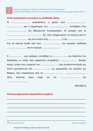 σελ.
102
Ιστορία Στ΄ Δημοτικού [Κριτήρια Αξιολόγησης & Διαγωνίσματα]
Ενότητα Β [Οι Έλληνες κάτω από την οθωμανική και τη λατινική κυριαρχία (1453-1821)]
Έκδοση taexeiola Χριστίνα Τζιτζιλή
ΑΑππααννττήήσσεειιςς 66οουυ
ΚΚρριιττηηρρίίοουυ ΑΑξξιιοολλόόγγηησσηηςς
Απάντηση θέματος 1
Έλληνες του Πόντου Έλληνες της Μακεδονίας Άλλοι Έλληνες
Καύκασος
Κριμαία
Οδησσός
Βιέννη
Τεργέστη
Σερβία
Ουγγαρία
Παραδουνάβιες
Ηγεμονίες
Βλαχία
Μολδαβία
Απάντηση θέματος 2
Πρώτη περίοδος μετανάστευσης Δεύτερη περίοδος μετανάστευσης
Υποχρεωτική μετανάστευση
Ίδρυση παροικιών σε παραθαλάσσιες
πόλεις της Ιταλίας
15ος
-16ος
αιώνας
Μετανάστευση λόγω των πολεμικών
συγκρούσεων και της επέκτασης των
Τούρκων
Ειρηνική μετανάστευση
17ος
-18ος
αιώνας
Εθελοντική μετανάστευση
Οικονομικά αίτια μετανάστευσης
Εγκατάσταση Ελλήνων κατά μήκος των
εμπορικών δρόμων
Μετακίνηση προς τα Βαλκάνια
Απάντηση θέματος 3
α -Σ
β –Λ Οι περισσότεροι πρόσφυγες κατάγονταν από νησιά και παραθαλάσσια μέρη.
 