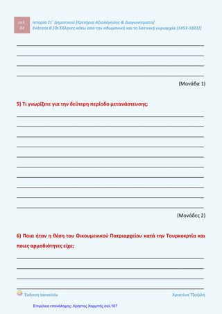 σελ.
103
Ιστορία Στ΄ Δημοτικού [Κριτήρια Αξιολόγησης & Διαγωνίσματα]
Ενότητα Β [Οι Έλληνες κάτω από την οθωμανική και τη λατινική κυριαρχία (1453-1821)]
Έκδοση taexeiola Χριστίνα Τζιτζιλή
γ–Λ Οι Έλληνες της Διασποράς ενδιαφέρονταν για τις τουρκοκρατούμενες
περιοχές καθώς ενίσχυαν οικονομικά τα ελληνικά σχολεία και έχτιζαν πολυτελείς
κατοικίες στους τόπους καταγωγής με τα πλούτη που διέθεταν.
δ–Λ Οι Έλληνες μετανάστες είχαν ως πρώτο μέλημα την ανέγερση ναού για την
τέλεση των θρησκευτικών καθηκόντων τους και αργότερα έχτισαν σχολεά και
εξέδωσαν βιβλία.
ε –Σ
στ –Σ
Απάντηση θέματος 4
α)Την πρώτη περίοδο της μετανάστευσης οι περισσότεροι πρόσφυγες
κατάγονταν από νησία όπως η Κύπρος και η Κρήτη και από παραθαλάσσιες
περιοχές όπως η Μονεμβασιά, η Μάνη, το Ναύπλιο και η Ήπειρος.
Μετανάστευσαν σε παραθαλλάσια μέρη της Ιταλίας και άλλα μέρη της Ευρώπης
και ίδρυσαν εκεί παροικίες.
β) Τα κυριότερα επαγγέλματα που ασκούσαν ήταν το επάγγελμα του
στρατιώτη, του ναυτικού, του τεχνίτη, του εμπόρου,του αντιγραφέα χειρογράφων
και του δασκάλου σε ανώτατα εκπαιδευτικά ιδρύματα.
Απάντηση θέματος 5
‘Οταν έφταναν στους νέους τόπους εγκατάστασης οι Έλληνες μετανάστες
αρχικά φρόντιζαν να χτίσουν ναούς ώστε να έχουν μέρος να τελούν τα
θρησκευτικά καθήκοντα τους. Επιπλέον συνέτασσαν το καταστατικό που
περιελάμβανε τους σκοπούς, την οργάνωση , τα δικαιώματα και τις υποχρεώσεις
που είχαν τα μέλη της κοινότητας. Αργότερα, έχτισαν μοναστήρια και κοινοτικά
 