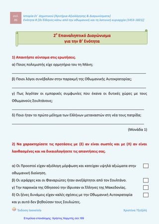 σελ.
105
Ιστορία Στ΄ Δημοτικού [Κριτήρια Αξιολόγησης & Διαγωνίσματα]
Ενότητα Β [Οι Έλληνες κάτω από την οθωμανική και τη λατινική κυριαρχία (1453-1821)]
Έκδοση taexeiola Χριστίνα Τζιτζιλή
ΑΑππααννττήήσσεειιςς 77οουυ
ΚΚρριιττηηρρίίοουυ ΑΑξξιιοολλόόγγηησσηηςς
Απάντηση θέματος 1
1-β, 2-δ, 3-γ, 4-α, 5-ε
Απάντηση θέματος 2
Το 1806 εκδόθηκε στην Ιταλία η «Ελληνική Νομαρχία», ένα έργο άγνωστου
συγγραφέα αφιερωμένο στον Ρήγα Βελεστινλή. Στο σημαντικό αυτό κείμενο του
Διαφωτισμού καταδικάζεται η «αναρχία» και η «μοναρχία» και προβάλλεται ως
ιδανική διοίκηση η «νομαρχία», δηλαδή το πολίτευμα όπου εξουσιάζουν οι νόμοι.
Απάντηση θέματος 3
α-Λ Το ιδανικό πολίτευμα που που προβάλλεται στην «Ελληνική Νομαρχία»
είναι η «νομαρχία», δηλαδή το πολίτευμα όπου εξουσιάζουν οι νόμοι.
β-Λ Το κήρυγμα του άγιου Κοσμά του Αιτωλού έβρισκε μεγάλη απήχηση στον
υπόδουλο ελληνικό λαό.
γ-Σ
δ-Λ Η «Γεωγραφία Νεωτερική» γράφτηκε στη δημοτική γλώσσα.
ε-Λ Η «Ελληνική Νομαρχία» αφιερώθηκε στον Ρήγα Βελεστινλή.
στ-Σ
Απάντηση θέματος 4
Η «Ελληνική Νομαρχία» ήταν ένα κείμενο χαρακτηριστικό του Νεοελληνικού
Διαφωτισμού. Εκδόθηκε το 1806 στην Ιταλία από άγνωστο συγγραφέα και είναι
 