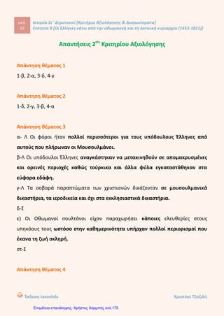 σελ.
111
Ιστορία Στ΄ Δημοτικού [Κριτήρια Αξιολόγησης & Διαγωνίσματα]
Ενότητα Β [Οι Έλληνες κάτω από την οθωμανική και τη λατινική κυριαρχία (1453-1821)]
Έκδοση taexeiola Χριστίνα Τζιτζιλή
ΑΑππααννττήήσσεειιςς 99οουυ
ΚΚρριιττηηρρίίοουυ ΑΑξξιιοολλόόγγηησσηηςς
Απάντηση θέματος 1
1-β, 2-γ, 3-α, 4-ε, 5-δ, 6-στ
Απάντηση θέματος 2
1-β, 2-γ, 3-α
Απάντηση θέματος 3
α-Λ Στη ναυμαχία της Ναυπάκτου ο τούρκικος στόλος καταστράφηκε
ολοκληρωτικά από τους Δυτικούς.
β-Σ
γ-Λ Στα τέλη του 18ου
αιώνα η ελπίδα των Ελλήνων για απελευθέρωση στράφηκαν
και προς τους Γάλλους του Ναπολέοντα.
δ-Λ Το κίνημα του Μητροπολίτη Λαρίσης Διονύσιος απέτυχε.
Απάντηση θέματος 4
α) Τον 16ο
αιώνα εκδηλώθηκαν πολλές εξεγέρσεις των υπόδουλων Ελλήνων
εναντίον των Οθωμανών. Πολλοί Κερκυραίοι, Κρητικοί και κυρίως Μανιάτες
πολέμησαν εναντίον των Τούρκων με το μέρος των Βενετών και των Ισπανών αλλά
και μόνοι τους. Οι συγκρόυσεις έγιναν τόσο στην ξηρά όσο και στη θάλασσα. Στη
Ναυμαχία της Ναυπάκτου το 1571 συμμετείχαν και ελληνικά πλοία και το
αποτέλεσμα ήταν να καταστραφεί ολοσχερώς ο τουρκικός στόλος.
 